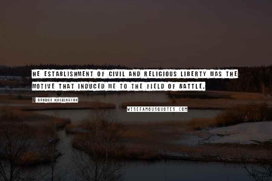 George Washington Quotes: He establishment of Civil and Religious Liberty was the Motive that induced me to the field of battle.