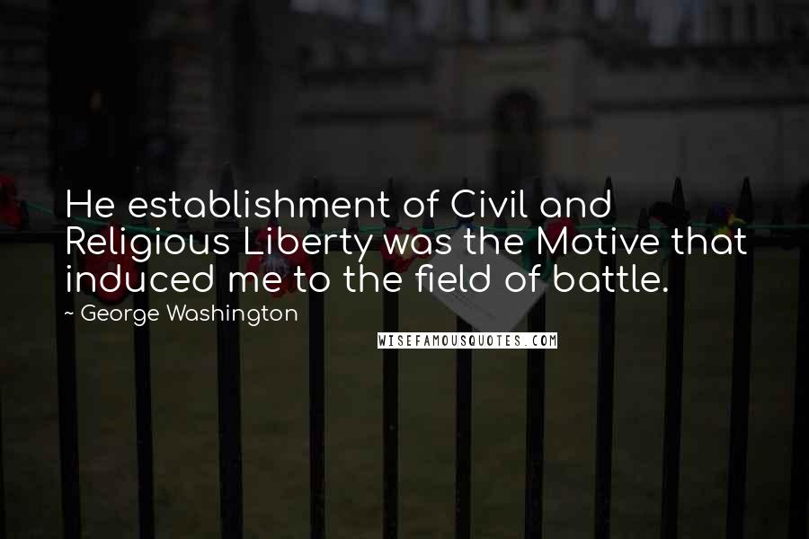 George Washington Quotes: He establishment of Civil and Religious Liberty was the Motive that induced me to the field of battle.