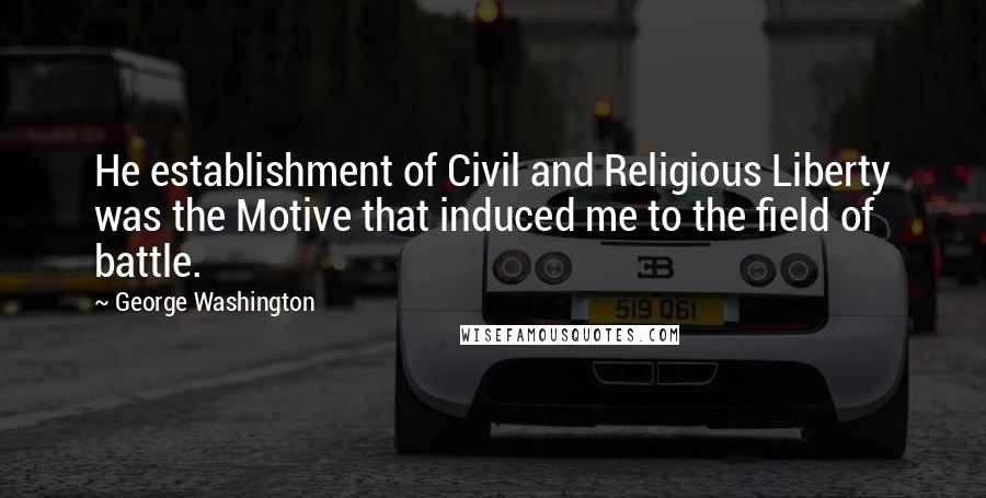 George Washington Quotes: He establishment of Civil and Religious Liberty was the Motive that induced me to the field of battle.