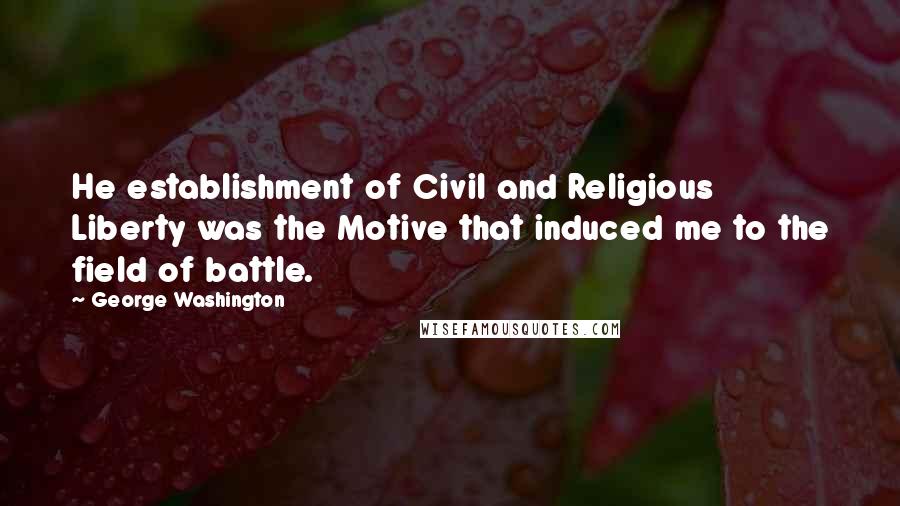 George Washington Quotes: He establishment of Civil and Religious Liberty was the Motive that induced me to the field of battle.