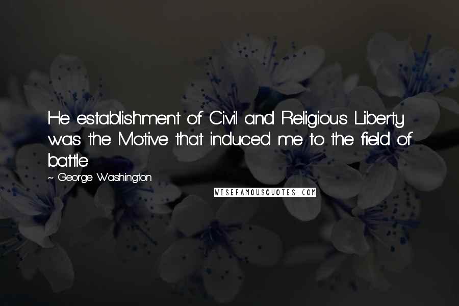 George Washington Quotes: He establishment of Civil and Religious Liberty was the Motive that induced me to the field of battle.
