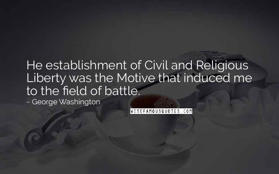 George Washington Quotes: He establishment of Civil and Religious Liberty was the Motive that induced me to the field of battle.