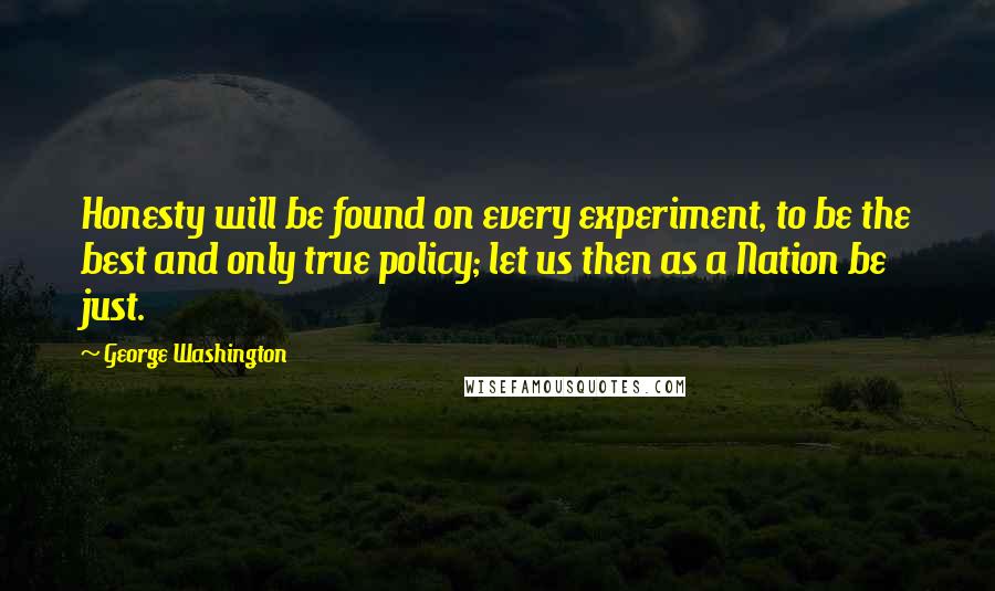 George Washington Quotes: Honesty will be found on every experiment, to be the best and only true policy; let us then as a Nation be just.