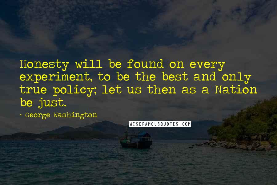 George Washington Quotes: Honesty will be found on every experiment, to be the best and only true policy; let us then as a Nation be just.