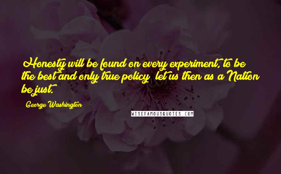 George Washington Quotes: Honesty will be found on every experiment, to be the best and only true policy; let us then as a Nation be just.