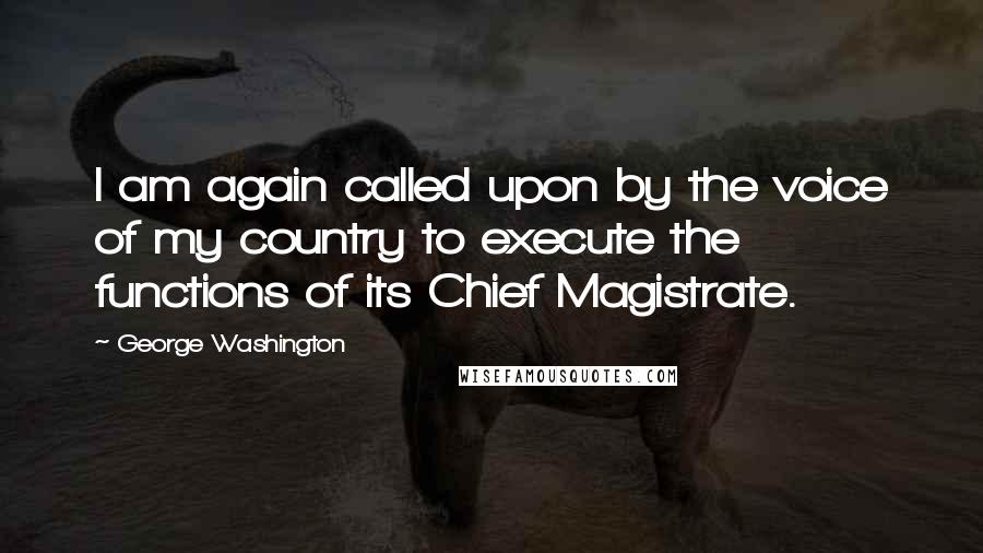 George Washington Quotes: I am again called upon by the voice of my country to execute the functions of its Chief Magistrate.