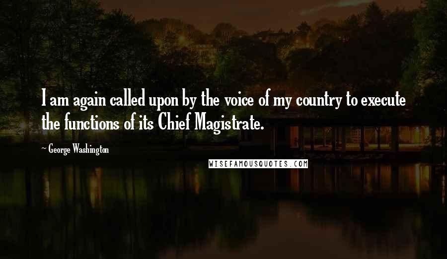 George Washington Quotes: I am again called upon by the voice of my country to execute the functions of its Chief Magistrate.