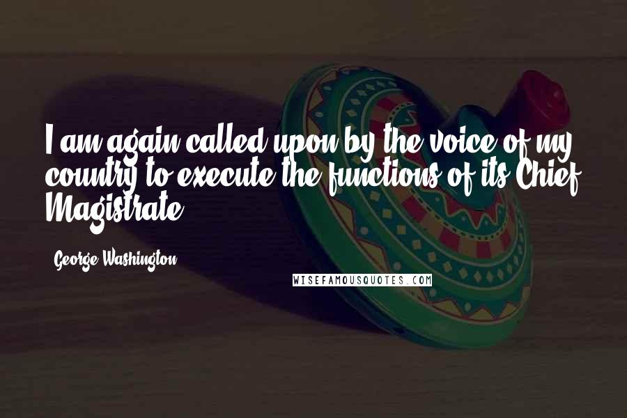 George Washington Quotes: I am again called upon by the voice of my country to execute the functions of its Chief Magistrate.
