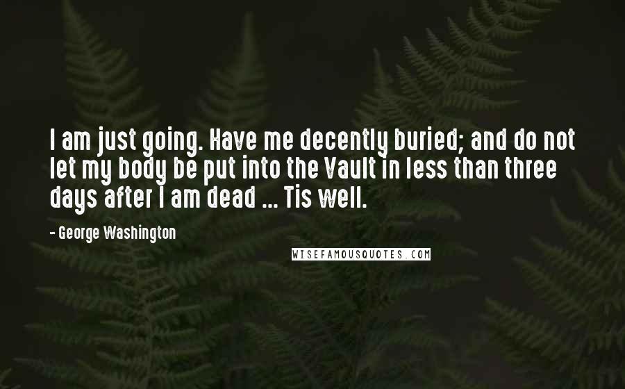 George Washington Quotes: I am just going. Have me decently buried; and do not let my body be put into the Vault in less than three days after I am dead ... Tis well.