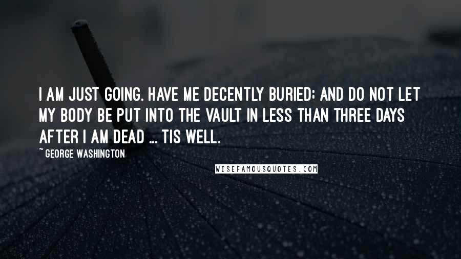 George Washington Quotes: I am just going. Have me decently buried; and do not let my body be put into the Vault in less than three days after I am dead ... Tis well.