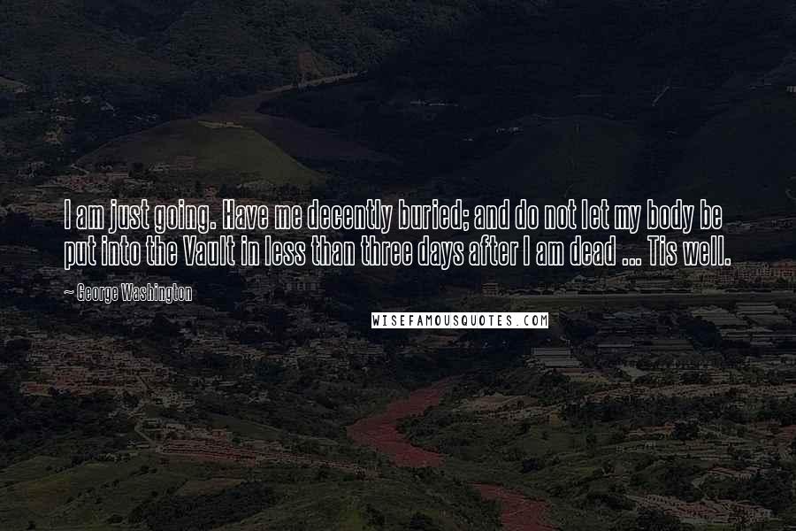 George Washington Quotes: I am just going. Have me decently buried; and do not let my body be put into the Vault in less than three days after I am dead ... Tis well.