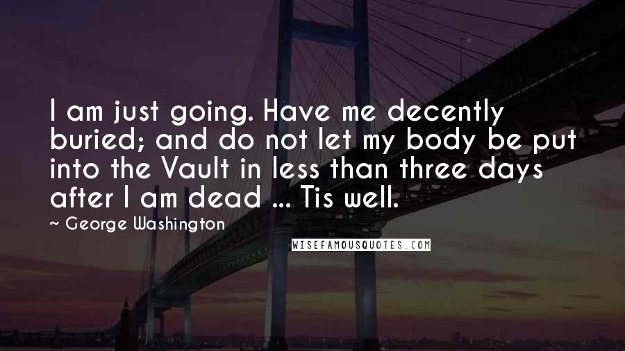 George Washington Quotes: I am just going. Have me decently buried; and do not let my body be put into the Vault in less than three days after I am dead ... Tis well.