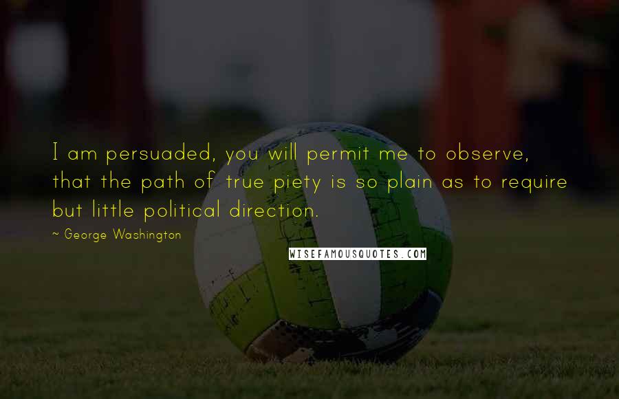 George Washington Quotes: I am persuaded, you will permit me to observe, that the path of true piety is so plain as to require but little political direction.