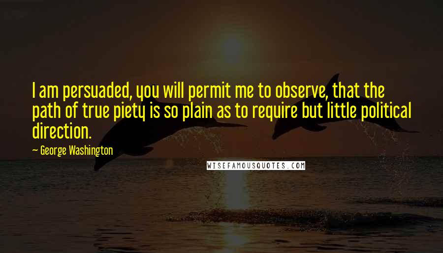 George Washington Quotes: I am persuaded, you will permit me to observe, that the path of true piety is so plain as to require but little political direction.