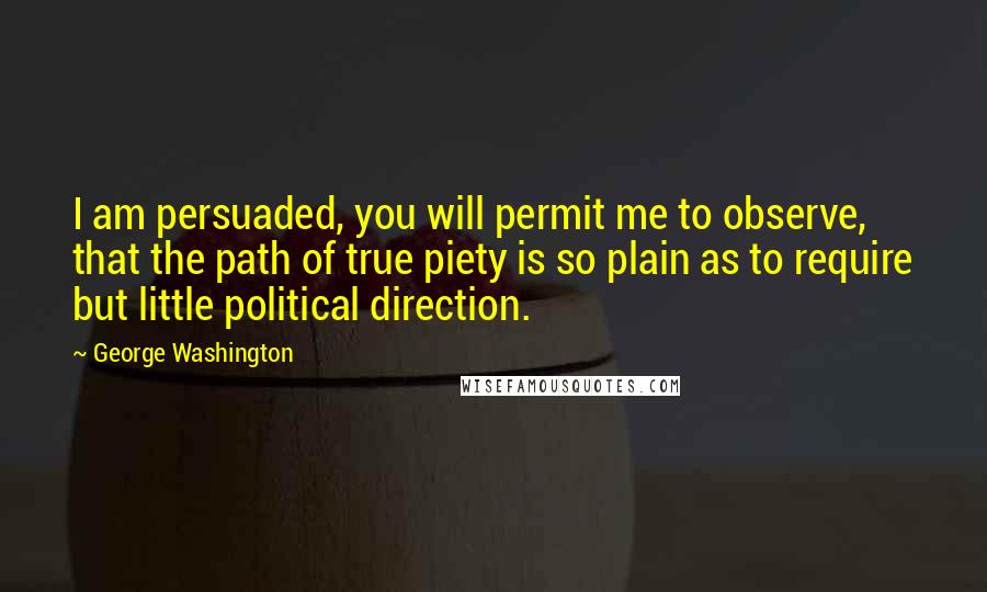 George Washington Quotes: I am persuaded, you will permit me to observe, that the path of true piety is so plain as to require but little political direction.