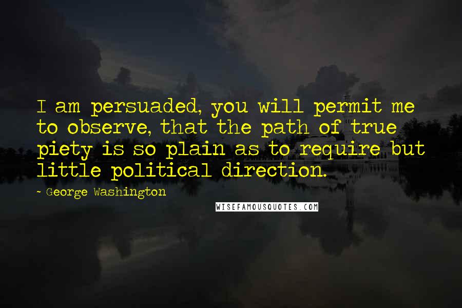 George Washington Quotes: I am persuaded, you will permit me to observe, that the path of true piety is so plain as to require but little political direction.