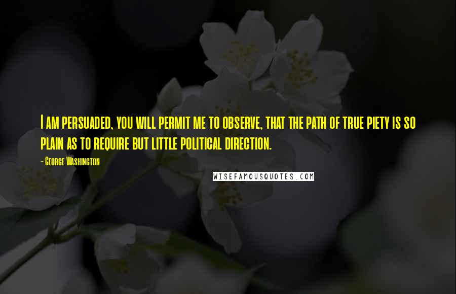 George Washington Quotes: I am persuaded, you will permit me to observe, that the path of true piety is so plain as to require but little political direction.