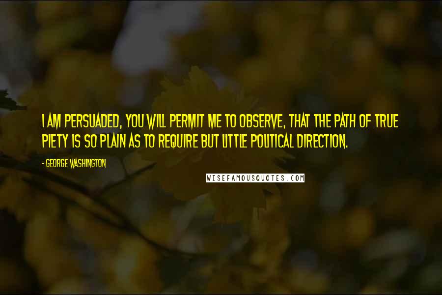 George Washington Quotes: I am persuaded, you will permit me to observe, that the path of true piety is so plain as to require but little political direction.