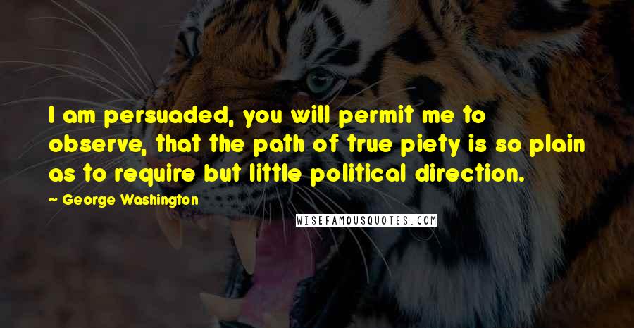 George Washington Quotes: I am persuaded, you will permit me to observe, that the path of true piety is so plain as to require but little political direction.