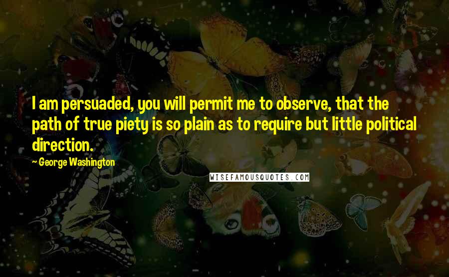 George Washington Quotes: I am persuaded, you will permit me to observe, that the path of true piety is so plain as to require but little political direction.