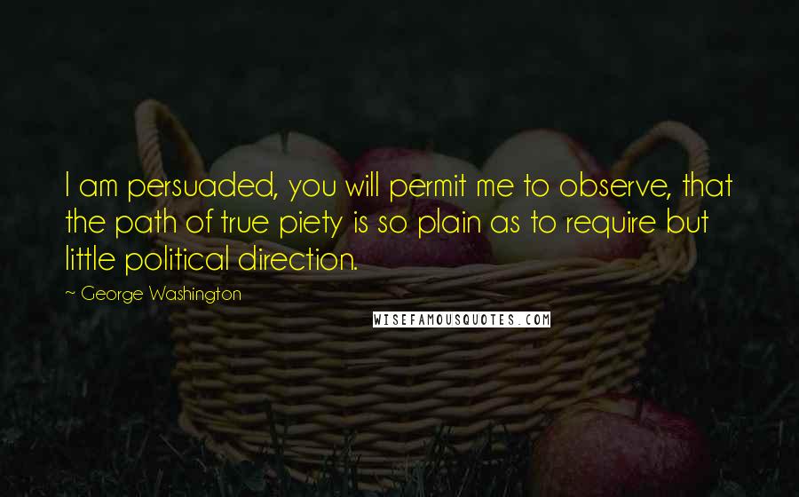 George Washington Quotes: I am persuaded, you will permit me to observe, that the path of true piety is so plain as to require but little political direction.