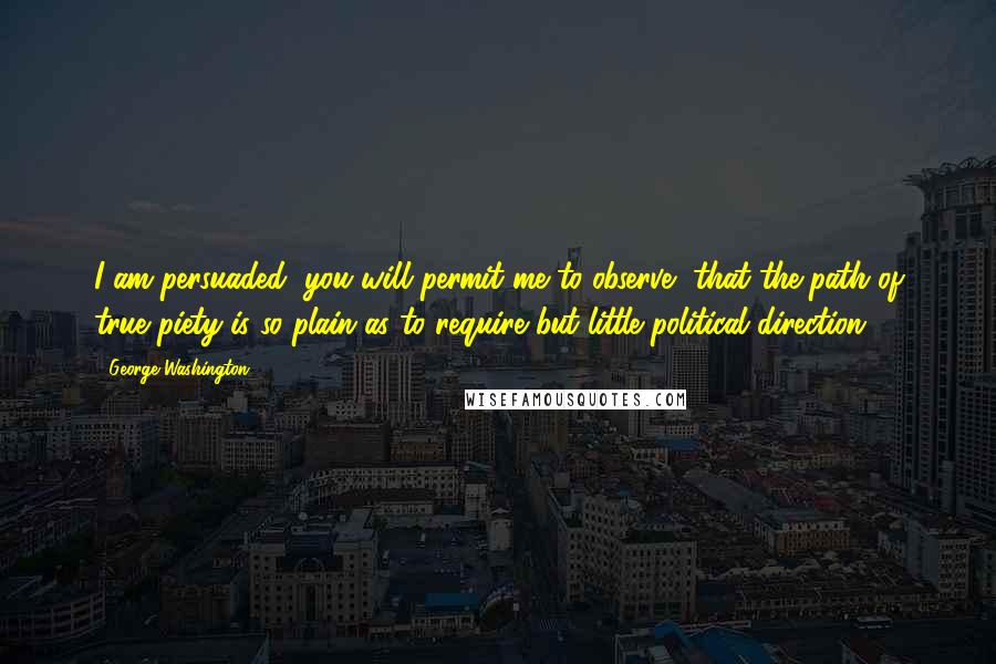 George Washington Quotes: I am persuaded, you will permit me to observe, that the path of true piety is so plain as to require but little political direction.