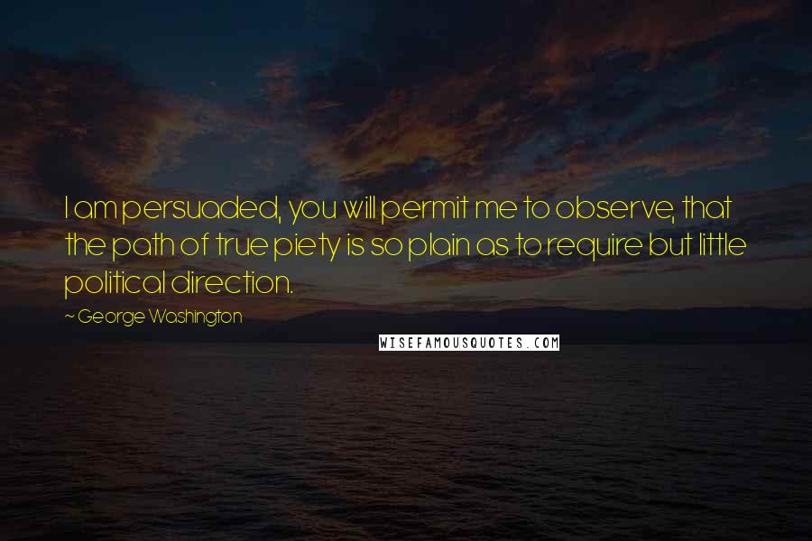 George Washington Quotes: I am persuaded, you will permit me to observe, that the path of true piety is so plain as to require but little political direction.