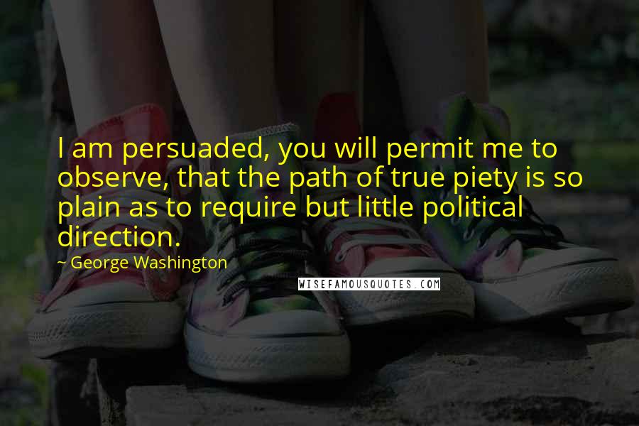 George Washington Quotes: I am persuaded, you will permit me to observe, that the path of true piety is so plain as to require but little political direction.