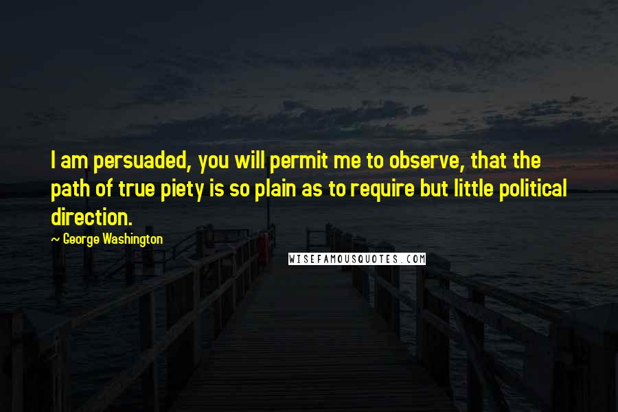 George Washington Quotes: I am persuaded, you will permit me to observe, that the path of true piety is so plain as to require but little political direction.