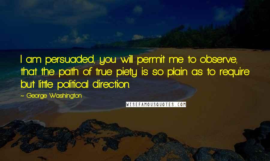 George Washington Quotes: I am persuaded, you will permit me to observe, that the path of true piety is so plain as to require but little political direction.