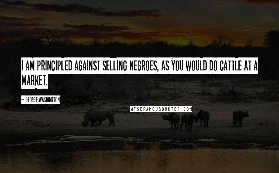 George Washington Quotes: I am principled against selling negroes, as you would do cattle at a market.