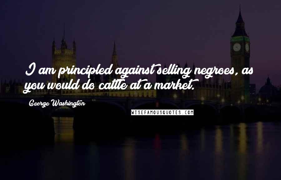 George Washington Quotes: I am principled against selling negroes, as you would do cattle at a market.