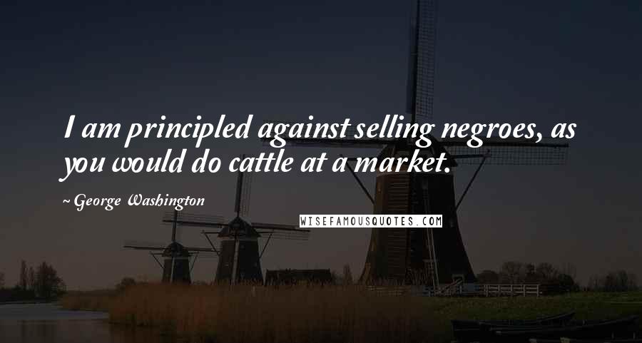 George Washington Quotes: I am principled against selling negroes, as you would do cattle at a market.