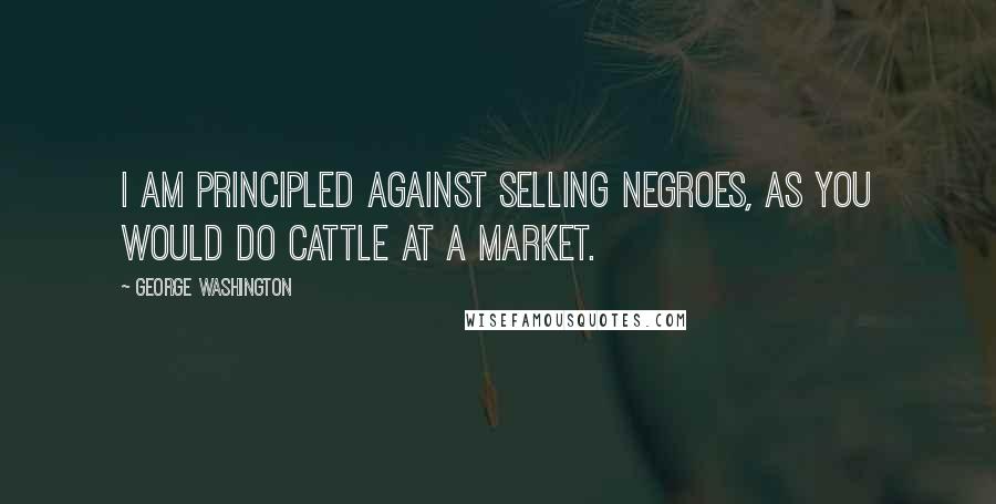 George Washington Quotes: I am principled against selling negroes, as you would do cattle at a market.