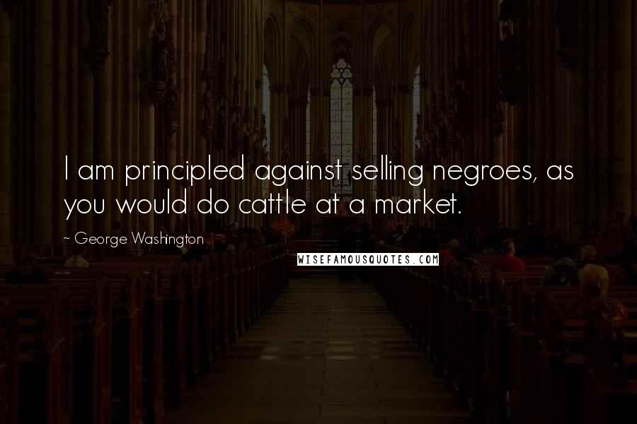 George Washington Quotes: I am principled against selling negroes, as you would do cattle at a market.