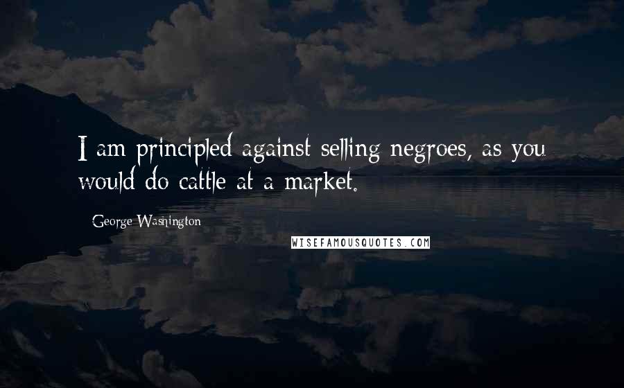 George Washington Quotes: I am principled against selling negroes, as you would do cattle at a market.