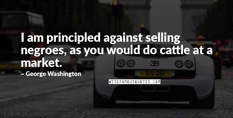 George Washington Quotes: I am principled against selling negroes, as you would do cattle at a market.