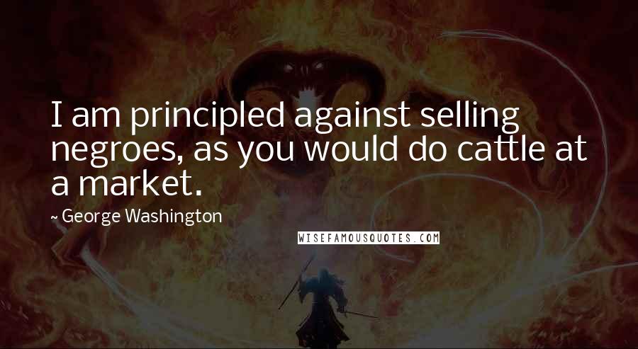 George Washington Quotes: I am principled against selling negroes, as you would do cattle at a market.