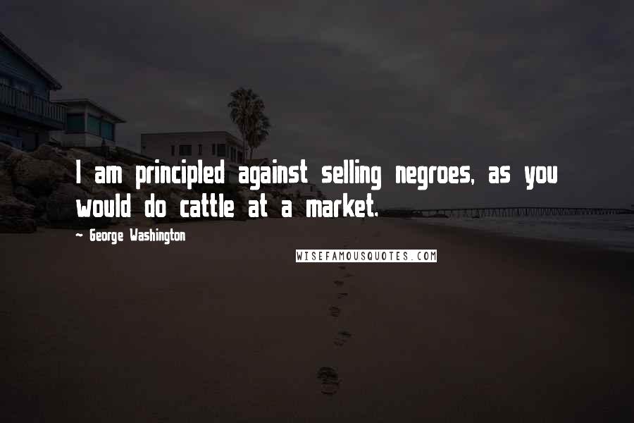 George Washington Quotes: I am principled against selling negroes, as you would do cattle at a market.