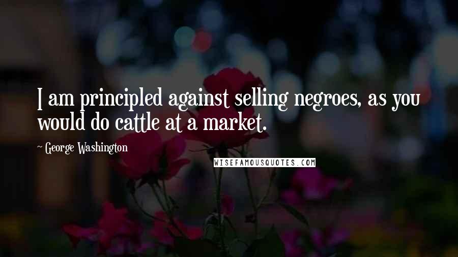 George Washington Quotes: I am principled against selling negroes, as you would do cattle at a market.