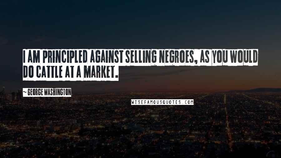 George Washington Quotes: I am principled against selling negroes, as you would do cattle at a market.