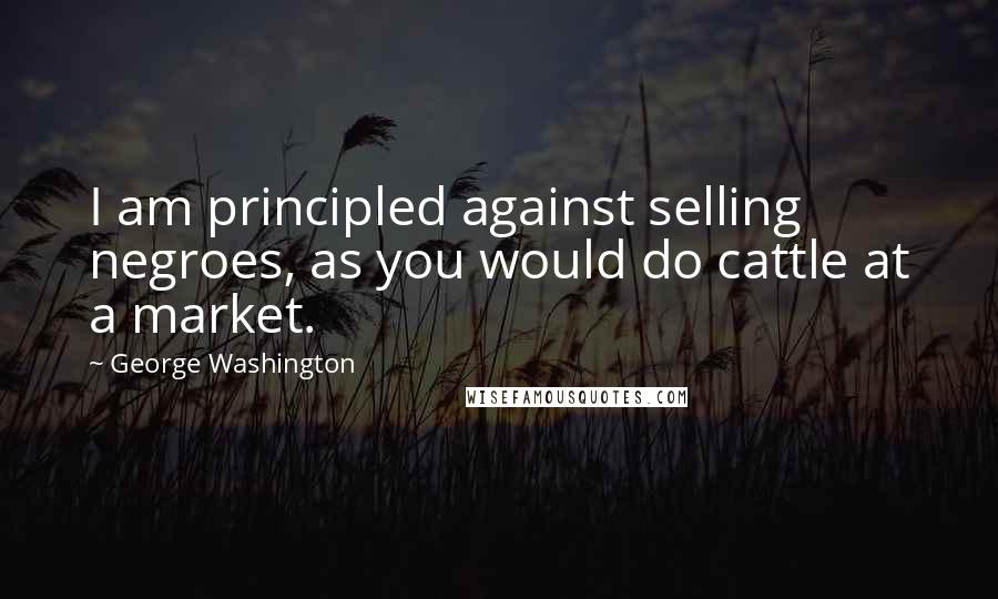 George Washington Quotes: I am principled against selling negroes, as you would do cattle at a market.