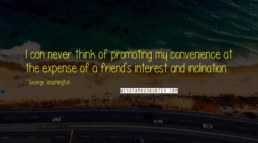 George Washington Quotes: I can never think of promoting my convenience at the expense of a friend's interest and inclination.