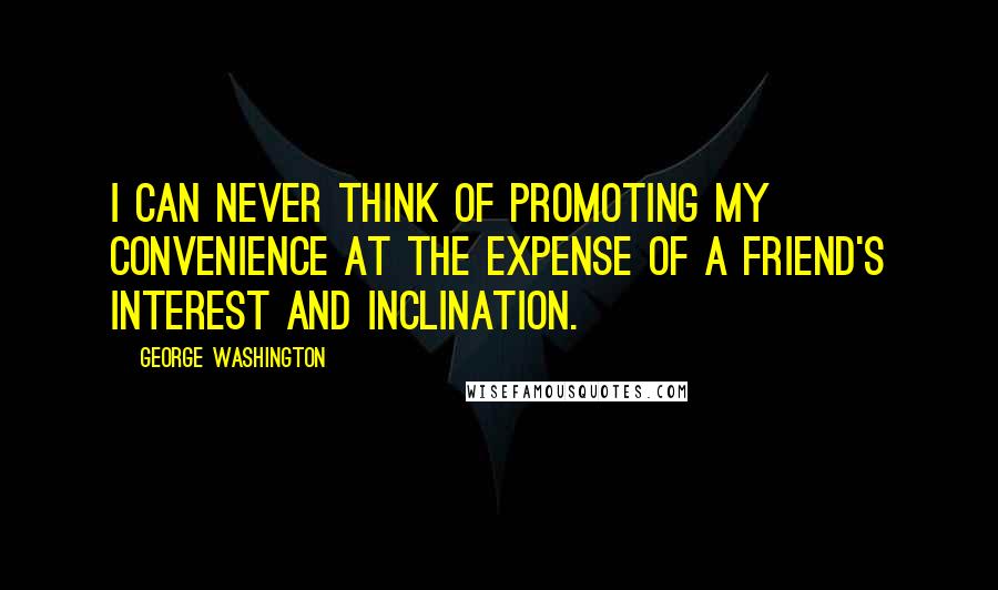 George Washington Quotes: I can never think of promoting my convenience at the expense of a friend's interest and inclination.