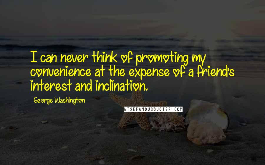 George Washington Quotes: I can never think of promoting my convenience at the expense of a friend's interest and inclination.