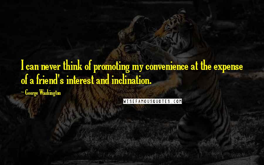 George Washington Quotes: I can never think of promoting my convenience at the expense of a friend's interest and inclination.