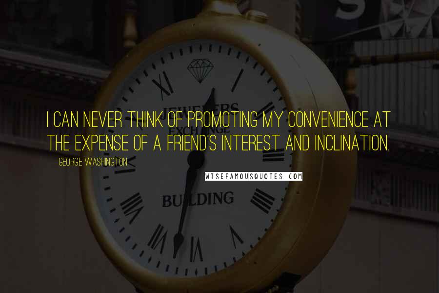George Washington Quotes: I can never think of promoting my convenience at the expense of a friend's interest and inclination.