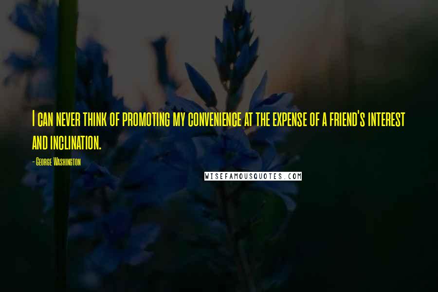 George Washington Quotes: I can never think of promoting my convenience at the expense of a friend's interest and inclination.