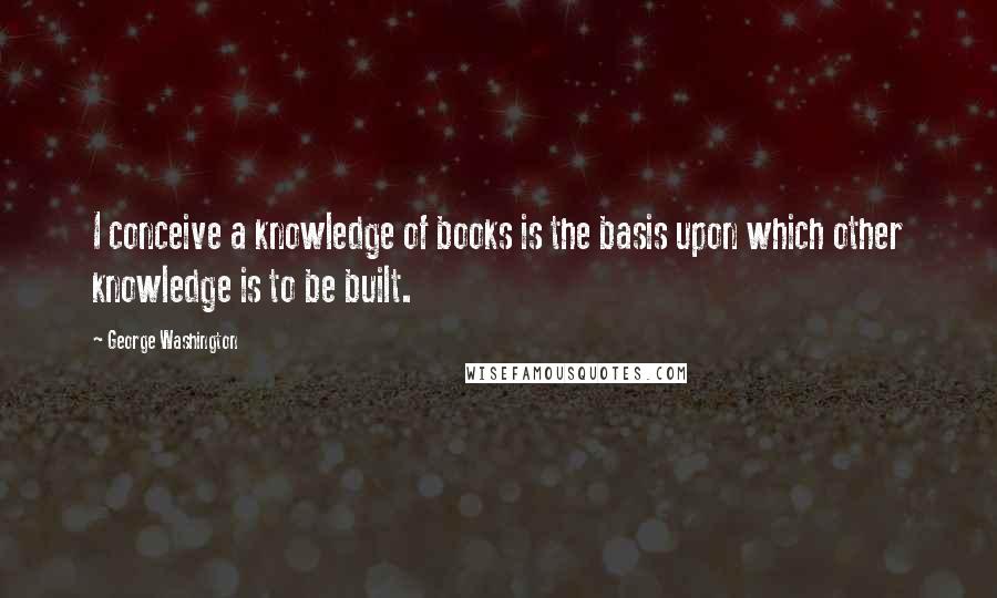 George Washington Quotes: I conceive a knowledge of books is the basis upon which other knowledge is to be built.