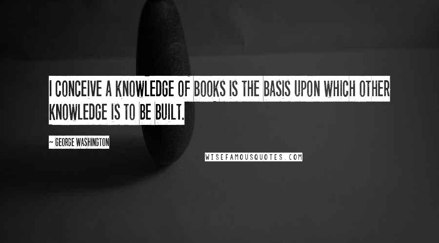 George Washington Quotes: I conceive a knowledge of books is the basis upon which other knowledge is to be built.